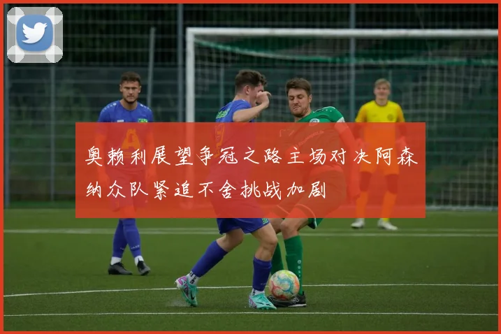 奥赖利展望争冠之路主场对决阿森纳众队紧追不舍挑战加剧