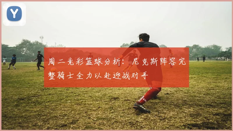 周二竞彩篮球分析：尼克斯阵容完整骑士全力以赴迎战对手