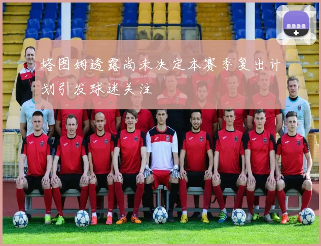 塔图姆透露尚未决定本赛季复出计划引发球迷关注