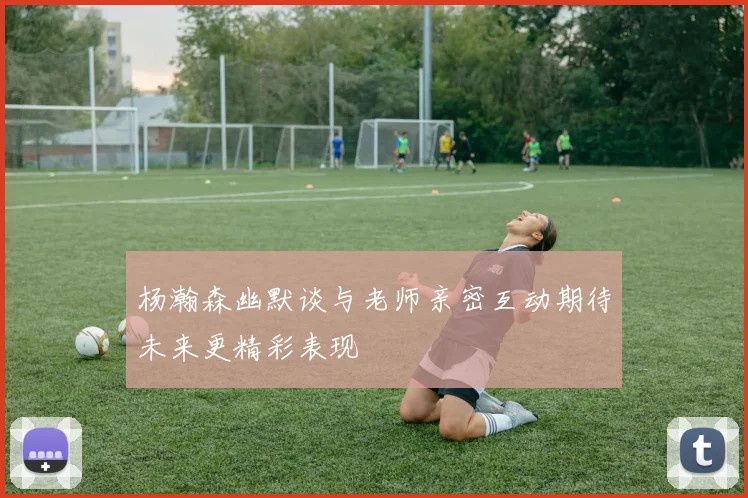 杨瀚森幽默谈与老师亲密互动期待未来更精彩表现