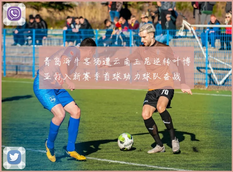 青岛海牛客场遭云南玉昆逆转叶博亚打入新赛季首球助力球队奋战