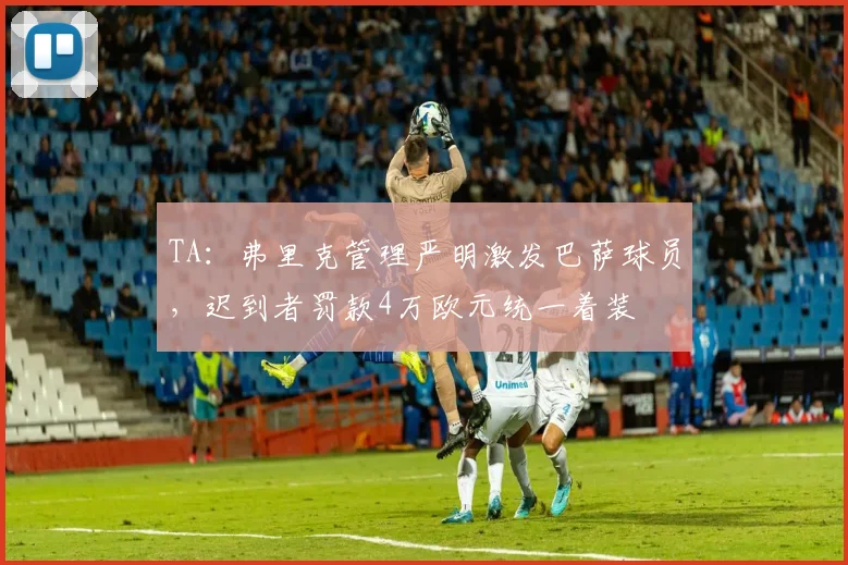 TA：弗里克管理严明激发巴萨球员，迟到者罚款4万欧元统一着装