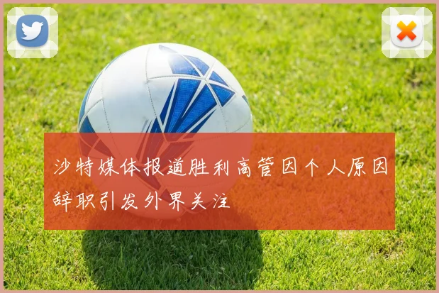 沙特媒体报道胜利高管因个人原因辞职引发外界关注