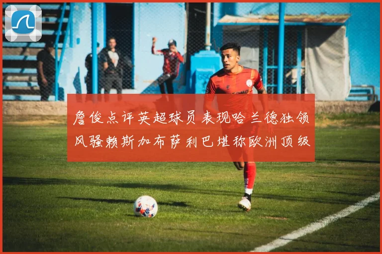 詹俊点评英超球员表现哈兰德独领风骚赖斯加布萨利巴堪称欧洲顶级