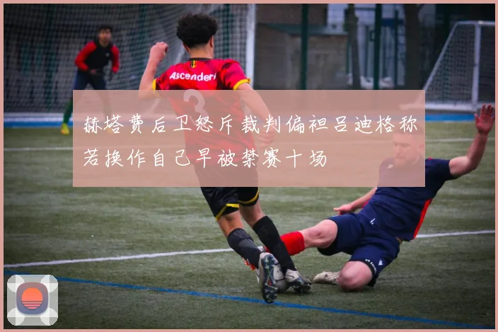 赫塔费后卫怒斥裁判偏袒吕迪格称若换作自己早被禁赛十场