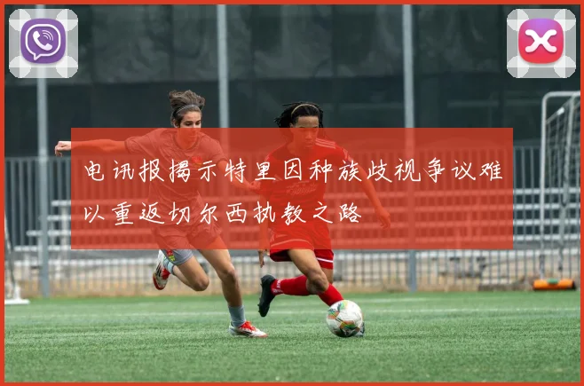 电讯报揭示特里因种族歧视争议难以重返切尔西执教之路