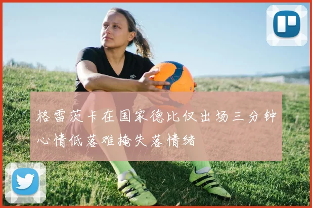 格雷茨卡在国家德比仅出场三分钟心情低落难掩失落情绪