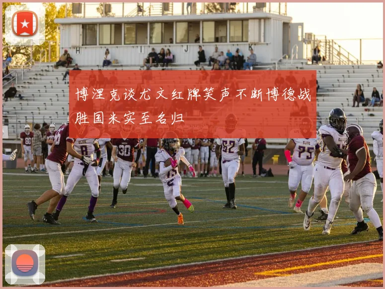 博涅克谈尤文红牌笑声不断博德战胜国米实至名归