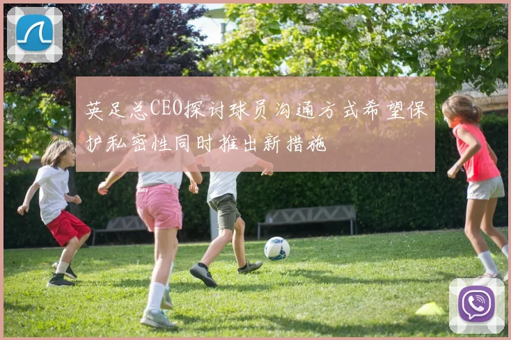 英足总CEO探讨球员沟通方式希望保护私密性同时推出新措施