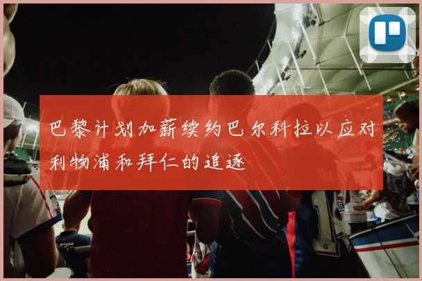 巴黎计划加薪续约巴尔科拉以应对利物浦和拜仁的追逐