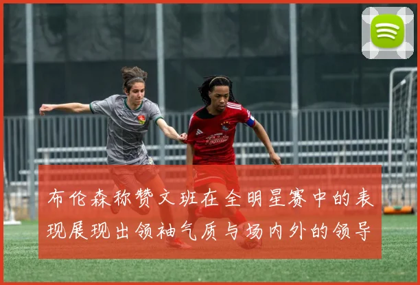布伦森称赞文班在全明星赛中的表现展现出领袖气质与场内外的领导力