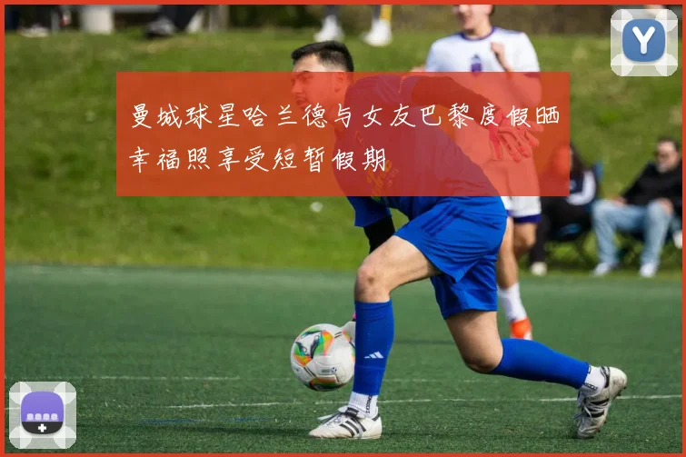 曼城球星哈兰德与女友巴黎度假晒幸福照享受短暂假期