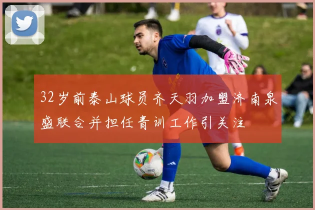 32岁前泰山球员齐天羽加盟济南泉盛联合并担任青训工作引关注