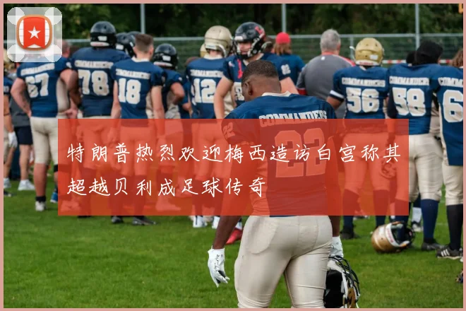 特朗普热烈欢迎梅西造访白宫称其超越贝利成足球传奇