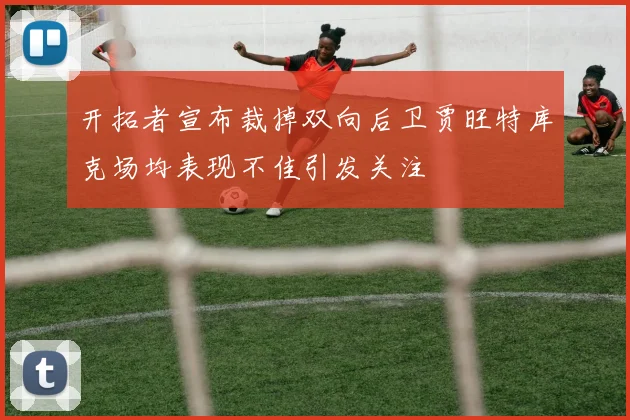 开拓者宣布裁掉双向后卫贾旺特库克场均表现不佳引发关注
