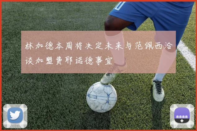 林加德本周将决定未来与范佩西洽谈加盟费耶诺德事宜