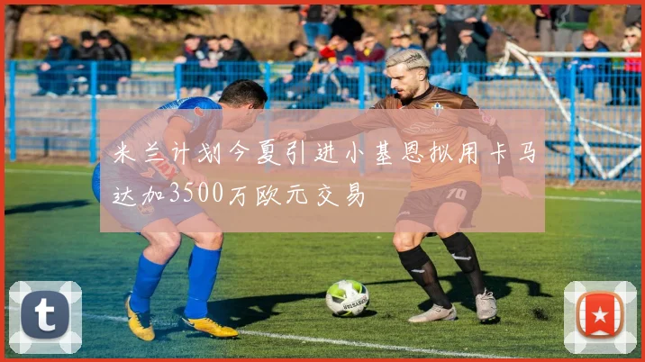 米兰计划今夏引进小基恩拟用卡马达加3500万欧元交易
