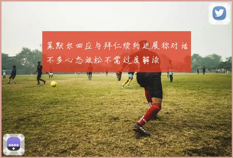 莱默尔回应与拜仁续约进展称对话不多心态放松不需过度解读