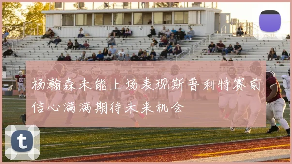 杨瀚森未能上场表现斯普利特赛前信心满满期待未来机会