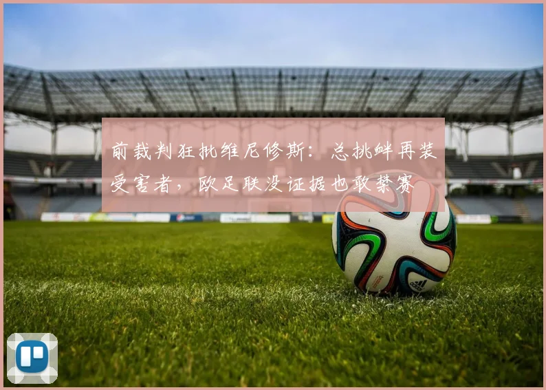 前裁判狂批维尼修斯：总挑衅再装受害者，欧足联没证据也敢禁赛